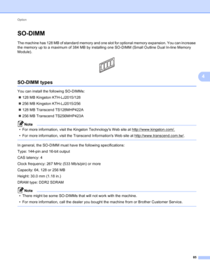 Page 91Option 85
4
SO-DIMM4
The machine has 128 MB of standard memory and one slot for optional memory expansion. You can increase 
the memory up to a maximum of 384 MB by installing one SO-DIMM (Small Outline Dual In-line Memory 
Module).
 
SO-DIMM types4
You can install the following SO-DIMMs: 128 MB Kingston KTH-LJ2015/128
 256 MB Kingston KTH-LJ2015/256
 128 MB Transcend TS128MHP422A
 256 MB Transcend TS256MHP423A
Note
• For more information, visit the Kingston Technologys Web site at...