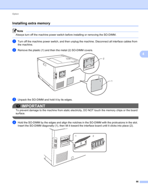 Page 92Option 86
4
Installing extra memory4
Note
Always turn off the machine power switch before installing or removing the SO-DIMM.
 
aTurn off the machine power switch, and then unplug the machine. Disconnect all interface cables from 
the machine.
bRemove the plastic (1) and then the metal (2) SO-DIMM covers. 
cUnpack the SO-DIMM and hold it by its edges.
IMPORTANT
To prevent damage to the machine from static electricity, DO NOT touch the memory chips or the board 
surface.
 
dHold the SO-DIMM by the edges...