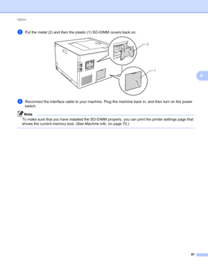 Page 93Option 87
4
ePut the metal (2) and then the plastic (1) SO-DIMM covers back on. 
fReconnect the interface cable to your machine. Plug the machine back in, and then turn on the power 
switch.
Note
To make sure that you have installed the SO-DIMM properly, you can print the printer settings page that 
shows the current memory size. (See Machine Info. on page 70.)
 
2
1
 
