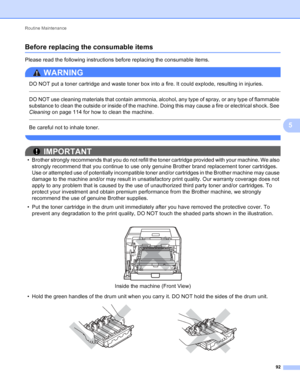 Page 98Routine Maintenance 92
5
Before replacing the consumable items5
Please read the following instructions before replacing the consumable items.
WARNING 
DO NOT put a toner cartridge and waste toner box into a fire. It could explode, resulting in injuries.
  
DO NOT use cleaning materials that contain ammonia, alcohol, any type of spray, or any type of flammable 
substance to clean the outside or inside of the machine. Doing this may cause a fire or electrical shock. See 
Cleaning on page 114 for how to...