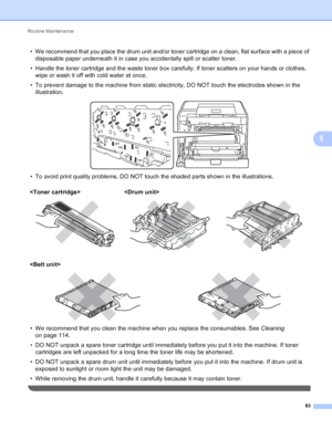 Page 99Routine Maintenance 93
5
• We recommend that you place the drum unit and/or toner cartridge on a clean, flat surface with a piece of disposable paper underneath it in case you accidentally spill or scatter toner.
• Handle the toner cartridge and the waste toner box carefully. If toner scatters on your hands or clothes,  wipe or wash it off with cold water at once.
• To prevent damage to the machine from static electricity, DO NOT touch the electrodes shown in the  illustration.
 
• To avoid print quality...