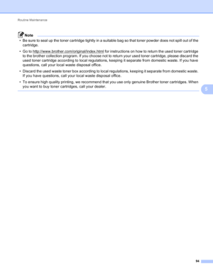Page 100Routine Maintenance 94
5
Note
• Be sure to seal up the toner cartridge tightly in a suitable bag so that toner powder does not spill out of the cartridge.
• Go to http://www.brother.com/original/index.html
 for instructions on how to return the used toner cartridge 
to the brother collection program. If you choose not to return your used toner cartridge, please discard the 
used toner cartridge according to local regulations, keeping it separate from domestic waste. If you have 
questions, call your...