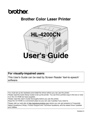 Page 1Brother Color Laser Printer
HL-4200CN
Users Guide
Version 5
For visually-impaired users: 
This User’s Guide can be read by Screen Reader ‘text-to-speech’ 
software.
You must set up the hardware and install the driver before you can use the printer.
Please read the Quick Setup Guide to set up the printer. You can find a printed copy in the box or view 
it on the CD-ROM we have supplied.
Please read this User’s Guide thoroughly before you use the printer. 
Keep the CD-ROM in a convenient place so you can...