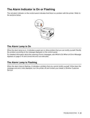 Page 111TROUBLESHOOTING   5 - 22
The Alarm Indicator is On or Flashing
The red alarm indicator on the control panel indicates that there is a problem with the printer. Refer to 
the sections below.
The Alarm Lamp is On
When the alarm lamp is on, it indicates a paper jam or other problem that you can rectify yourself. Rectify 
the problem according to the message displayed on the control panel.
For detailed information about the meaning of error messages, see What to Do When an Error Message 
Appears on page 5-16...
