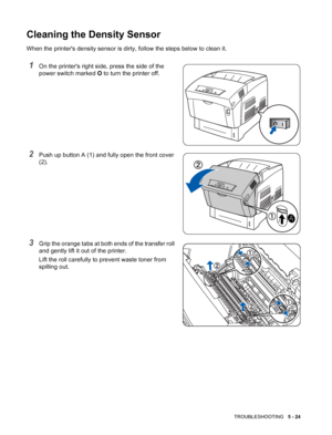 Page 113TROUBLESHOOTING   5 - 24
Cleaning the Density Sensor
When the printers density sensor is dirty, follow the steps below to clean it.
1On the printers right side, press the side of the 
power switch marked O to turn the printer off.
2Push up button A (1) and fully open the front cover 
(2).
3Grip the orange tabs at both ends of the transfer roll 
and gently lift it out of the printer.
Lift the roll carefully to prevent waste toner from 
spilling out.
 