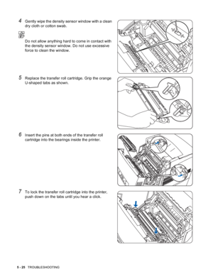 Page 1145 - 25   TROUBLESHOOTING
4Gently wipe the density sensor window with a clean 
dry cloth or cotton swab.
Do not allow anything hard to come in contact with 
the density sensor window. Do not use excessive 
force to clean the window.
5Replace the transfer roll cartridge. Grip the orange 
U-shaped tabs as shown.
6Insert the pins at both ends of the transfer roll 
cartridge into the bearings inside the printer.
7To lock the transfer roll cartridge into the printer, 
push down on the tabs until you hear a...