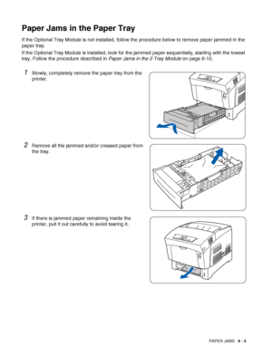 Page 119PAPER JAMS   6 - 4
Paper Jams in the Paper Tray
If the Optional Tray Module is not installed, follow the procedure below to remove paper jammed in the 
paper tray.
If the Optional Tray Module is installed, look for the jammed paper sequentially, starting with the lowest 
tray. Follow the procedure described in Paper Jams in the 2 Tray Module on page 6-10.
1Slowly, completely remove the paper tray from the 
printer.
2Remove all the jammed and/or creased paper from 
the tray. 
3If there is jammed paper...