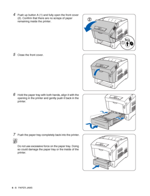 Page 1206 - 5   PAPER JAMS
4Push up button A (1) and fully open the front cover 
(2). Confirm that there are no scraps of paper 
remaining inside the printer.
5Close the front cover.
6Hold the paper tray with both hands, align it with the 
opening in the printer and gently push it back in the 
printer.
7Push the paper tray completely back into the printer.
Do not use excessive force on the paper tray. Doing 
so could damage the paper tray or the inside of the 
printer.
 