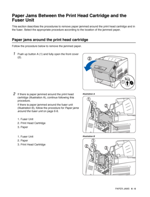 Page 121PAPER JAMS   6 - 6
Paper Jams Between the Print Head Cartridge and the 
Fuser Unit
This section describes the procedures to remove paper jammed around the print head cartridge and in 
the fuser. Select the appropriate procedure according to the location of the jammed paper.
Paper jams around the print head cartridge
Follow the procedure below to remove the jammed paper.
1Push up button A (1) and fully open the front cover 
(2).
2If there is paper jammed around the print head 
cartridge (Illustration A),...