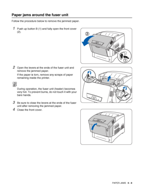 Page 123PAPER JAMS   6 - 8
Paper jams around the fuser unit
Follow the procedure below to remove the jammed paper.
1Push up button B (1) and fully open the front cover 
(2).
2Open the levers at the ends of the fuser unit and 
remove the jammed paper.
If the paper is torn, remove any scraps of paper 
remaining inside the printer.
During operation, the fuser unit (heater) becomes 
very hot. To prevent burns, do not touch it with your 
bare hands.
3Be sure to close the levers at the ends of the fuser 
unit after...