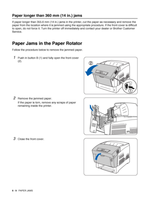 Page 1246 - 9   PAPER JAMS
Paper longer than 360 mm (14 in.) jams
If paper longer than 355.6 mm (14 in.) jams in the printer, cut the paper as necessary and remove the 
paper from the location where it is jammed using the appropriate procedure. If the front cover is difficult 
to open, do not force it. Turn the printer off immediately and contact your dealer or Brother Customer 
Service.
Paper Jams in the Paper Rotator
Follow the procedure below to remove the jammed paper.
1Push in button B (1) and fully open...