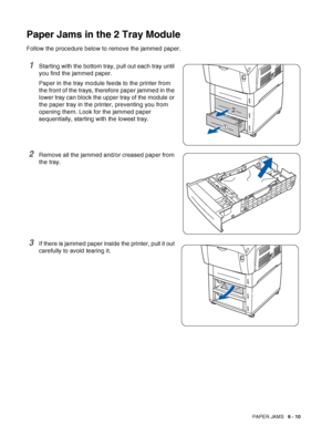 Page 125PAPER JAMS   6 - 10
Paper Jams in the 2 Tray Module
Follow the procedure below to remove the jammed paper.
1Starting with the bottom tray, pull out each tray until 
you find the jammed paper.
Paper in the tray module feeds to the printer from 
the front of the trays, therefore paper jammed in the 
lower tray can block the upper tray of the module or 
the paper tray in the printer, preventing you from 
opening them. Look for the jammed paper 
sequentially, starting with the lowest tray.
2Remove all the...