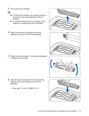 Page 129ROUTINE MAINTENANCE AND CONSUMABLE REPLACEMENT   7 - 3
3Pull out the toner cartridge.
■Put the toner cartridge onto a piece of paper to 
prevent the toner from staining the floor or 
furniture.
■To prevent residual toner form spilling, avoid 
shaking or bumping used toner cartridges.
4Select the new toner cartridge that is being 
replaced, and remove it from its packaging.
5Shake the toner cartridge 7 or 8 times as illustrated 
to distribute toner evenly.
6Align the toner cartridge with the corresponding...