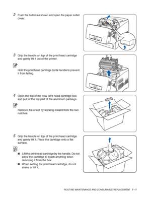 Page 133ROUTINE MAINTENANCE AND CONSUMABLE REPLACEMENT   7 - 7
2Push the button as shown and open the paper outlet 
cover.
3Grip the handle on top of the print head cartridge 
and gently lift it out of the printer.
Hold the print head cartridge by its handle to prevent 
it from falling.
4Open the top of the new print head cartridge box 
and pull of the top part of the aluminum package.
Remove the sheet by working inward from the two 
notches.
5Grip the handle on top of the print head cartridge 
and gently lift...