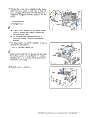 Page 135ROUTINE MAINTENANCE AND CONSUMABLE REPLACEMENT   7 - 9
10With the flat part of the cartridge facing the back, 
align the orange rollers on both sides of the print 
head cartridge with the slots in front of the arrows on 
the printer, and gently lower the cartridge into the 
printer.
1. Protective sheet
2. Orange rollers
■Lowering the cartridge into the printer without 
correctly aligning the roll with the slots can 
damage the cartridge. 
■Do not allow the surface covered with a 
protective sheet to come...