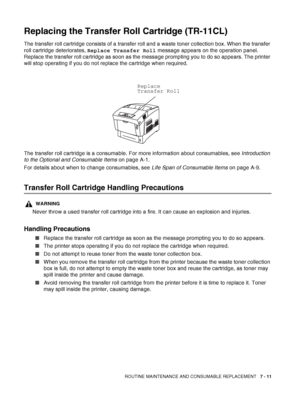 Page 137ROUTINE MAINTENANCE AND CONSUMABLE REPLACEMENT   7 - 11
Replacing the Transfer Roll Cartridge (TR-11CL)
The transfer roll cartridge consists of a transfer roll and a waste toner collection box. When the transfer 
roll cartridge deteriorates, Replace Transfer Roll message appears on the operation panel. 
Replace the transfer roll cartridge as soon as the message prompting you to do so appears. The printer 
will stop operating if you do not replace the cartridge when required.
The transfer roll cartridge...