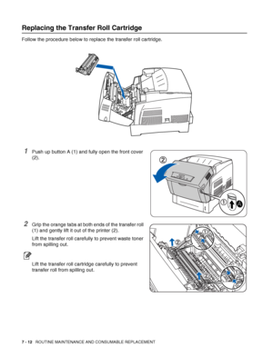 Page 1387 - 12   ROUTINE MAINTENANCE AND CONSUMABLE REPLACEMENT
Replacing the Transfer Roll Cartridge
Follow the procedure below to replace the transfer roll cartridge.
1Push up button A (1) and fully open the front cover 
(2).
2Grip the orange tabs at both ends of the transfer roll 
(1) and gently lift it out of the printer (2).
Lift the transfer roll carefully to prevent waste toner 
from spilling out.
Lift the transfer roll cartridge carefully to prevent 
transfer roll from spilling out. 
 