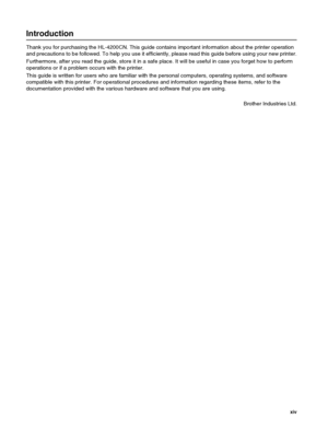 Page 15 xiv
Introduction
Thank you for purchasing the HL-4200CN. This guide contains important information about the printer operation 
and precautions to be followed. To help you use it efficiently, please read this guide before using your new printer.
Furthermore, after you read the guide, store it in a safe place. It will be useful in case you forget how to perform 
operations or if a problem occurs with the printer.
This guide is written for users who are familiar with the personal computers, operating...