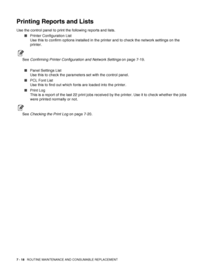 Page 1447 - 18   ROUTINE MAINTENANCE AND CONSUMABLE REPLACEMENT
Printing Reports and Lists
Use the control panel to print the following reports and lists.
■Printer Configuration List 
Use this to confirm options installed in the printer and to check the network settings on the 
printer. 
See Confirming Printer Configuration and Network Settings on page 7-19.
■Panel Settings List 
Use this to check the parameters set with the control panel.
■PCL Font List 
Use this to find out which fonts are loaded into the...