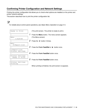 Page 145ROUTINE MAINTENANCE AND CONSUMABLE REPLACEMENT   7 - 19
Confirming Printer Configuration and Network Settings
Printing the printer configuration list allows you to check what options are installed on the printer and 
printer network settings.
This section describes how to print the printer configuration list.
For details about control panel operations, see Basic Menu Operation on page 4-4.
Ready to Print(The print screen. The printer is ready to print.)
↓1Press the Menu button. The menu screen appears....