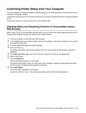 Page 147ROUTINE MAINTENANCE AND CONSUMABLE REPLACEMENT   7 - 21
Confirming Printer Status from Your Computer
This printer features a variety of network tools that enable you to check the status of the printer from your 
computer through the network.
Using these tools saves you from having to leave your computer to check if the printer is working properly 
or not.
This section gives you a basic introduction of the network tools.
Checking Status and Remaining Amounts of Consumables using a 
Web Browser
When using...