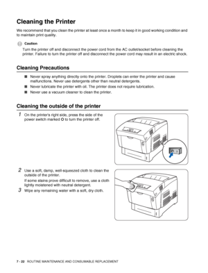 Page 1487 - 22   ROUTINE MAINTENANCE AND CONSUMABLE REPLACEMENT
Cleaning the Printer
We recommend that you clean the printer at least once a month to keep it in good working condition and 
to maintain print quality.
Caution
Turn the printer off and disconnect the power cord from the AC outlet/socket before cleaning the 
printer. Failure to turn the printer off and disconnect the power cord may result in an electric shock.
Cleaning Precautions
■Never spray anything directly onto the printer. Droplets can enter...