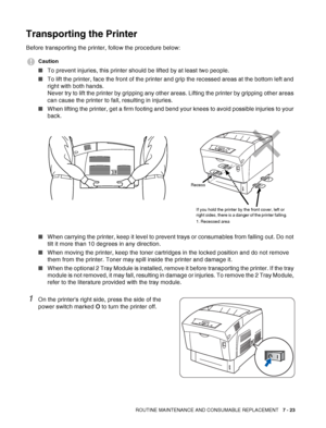 Page 149ROUTINE MAINTENANCE AND CONSUMABLE REPLACEMENT   7 - 23
Transporting the Printer
Before transporting the printer, follow the procedure below:
Caution
■To prevent injuries, this printer should be lifted by at least two people.
■To lift the printer, face the front of the printer and grip the recessed areas at the bottom left and 
right with both hands. 
Never try to lift the printer by gripping any other areas. Lifting the printer by gripping other areas 
can cause the printer to fall, resulting in...