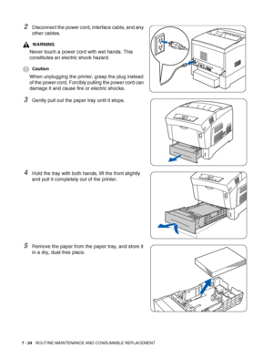 Page 1507 - 24   ROUTINE MAINTENANCE AND CONSUMABLE REPLACEMENT
2Disconnect the power cord, interface cable, and any 
other cables.
WARNING
Never touch a power cord with wet hands. This 
constitutes an electric shock hazard.
Caution
When unplugging the printer, grasp the plug instead 
of the power cord. Forcibly pulling the power cord can 
damage it and cause fire or electric shocks.
3Gently pull out the paper tray until it stops.
4Hold the tray with both hands, lift the front slightly 
and pull it completely...