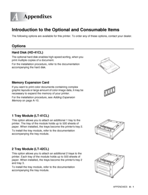 Page 155APPENDIXES   A - 1
A
-
Introduction to the Optional and Consumable Items
The following options are available for this printer. To order any of these options, contact your dealer.
Options
Hard Disk (HD-41CL)
The optional hard disk enables high-speed sorting, when you 
print multiple copies of a document.
For the installation procedure, refer to the documentation 
accompanying the hard disk. 
Memory Expansion Card
If you want to print color documents containing complex 
graphic layouts or large amount of...