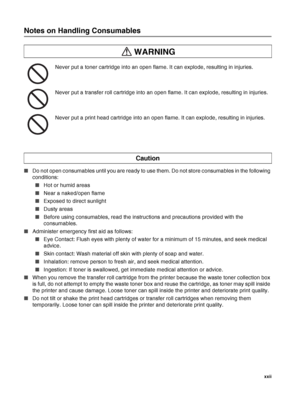 Page 23 xxii
Notes on Handling Consumables
Never put a toner cartridge into an open flame. It can explode, resulting in injuries.
Never put a transfer roll cartridge into an open flame. It can explode, resulting in injuries.
Never put a print head cartridge into an open flame. It can explode, resulting in injuries.
■Do not open consumables until you are ready to use them. Do not store consumables in the following 
conditions:
■Hot or humid areas
■Near a naked/open flame
■Exposed to direct sunlight
■Dusty areas...