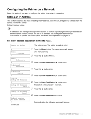 Page 27PRINTER SYSTEM SETTINGS   1 - 4
Configuring the Printer on a Network
Read this section if you want to configure the printer for a network connection.
Setting an IP Address
This section describes the steps for setting the IP address, subnet mask, and gateway address from the 
control panel of the printer.
Follow the steps below.
IP addresses are managed throughout the system as a whole. Specifying the wrong IP address can 
affect the entire network. Before you set an IP address, call your system...