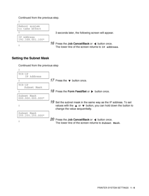 Page 29PRINTER SYSTEM SETTINGS   1 - 6
Setting the Subnet Mask
Continued from the previous step.
↓
Reboot system
to take effect
↓3 seconds later, the following screen will appear.
IP Address
192.168.001.100*
↓16Press the Job Cancel/Back or   button once.
The lower line of the screen returns to IP address.
Continued from the previous step
↓
TCP/IP
IP Address
↓17Press the   button once.
TCP/IP
Subnet Mask
↓18Press the Form Feed/Set or   button once.
Subnet Mask
000.000.000.000*
↓
19Set the subnet mask in the same...