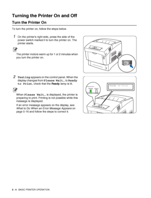 Page 362 - 4   BASIC PRINTER OPERATION
Turning the Printer On and Off
Turn the Printer On
To turn the printer on, follow the steps below.
1On the printers right side, press the side of the 
power switch marked I to turn the printer on. The 
printer starts.
The printer motors warm up for 1 or 2 minutes when 
you turn the printer on.
2Testing appears on the control panel. When the 
display changes from 
Please Wait… to Ready 
to Print
, check that the Ready lamp is lit.
When Please Wait… is displayed, the printer...