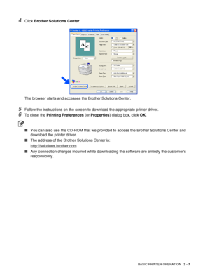 Page 39BASIC PRINTER OPERATION   2 - 7
4Click Brother Solutions Center. 
The browser starts and accesses the Brother Solutions Center.
5Follow the instructions on the screen to download the appropriate printer driver.
6To close the Printing Preferences (or Properties) dialog box, click OK.
■You can also use the CD-ROM that we provided to access the Brother Solutions Center and 
download the printer driver. 
■The address of the Brother Solutions Center is: 
http://solutions.brother.com
■Any connection charges...