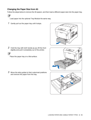 Page 61LOADING PAPER AND USABLE PAPER TYPES   3 - 13
Changing the Paper Size from A5
Follow the steps below to remove the A5 spacer, and then load a different paper size into the paper tray.
Load paper into the optional Tray Module the same way.
1Gently pull out the paper tray until it stops.
2Hold the tray with both hands as you lift the front 
slightly and pull it completely out of the printer.
Place the paper tray on a flat surface.
3Move the side guides to their outermost positions 
and remove the paper...