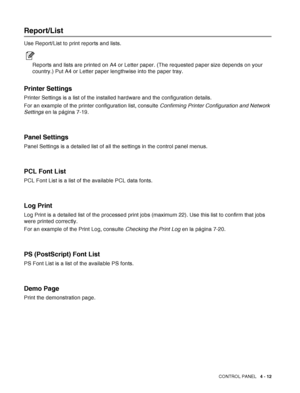 Page 85CONTROL PANEL   4 - 12
Report/List
Use Report/List to print reports and lists.
Reports and lists are printed on A4 or Letter paper. (The requested paper size depends on your 
country.) Put A4 or Letter paper lengthwise into the paper tray.
Printer Settings
Printer Settings is a list of the installed hardware and the configuration details. 
For an example of the printer configuration list, consulte Confirming Printer Configuration and Network 
Settings en la página 7-19.
Panel Settings
Panel Settings is a...