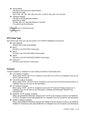 Page 87CONTROL PANEL   4 - 14
■Subnet Mask 
Use this to set the subnet mask address. 
[aaa.bbb.ccc.ddd] 
Use 0,128, 192, 224, 240, 248, 252, 254, or 255 for aaa, bbb, ccc, and ddd.
■Gateway Address 
Use this to set the gateway address. 
[aaa.bbb.ccc.ddd] 
Set aaa, bbb, ccc, and ddd between 0 and 255. 
You cannot use the following:
IPX Frame Type
Set a frame type when you use the printer in an IPX/SPX (NetWare) environment.
■Auto (default) 
Sets the frame type automatically.
■802.3 
Set this to use IEEE 802.3...