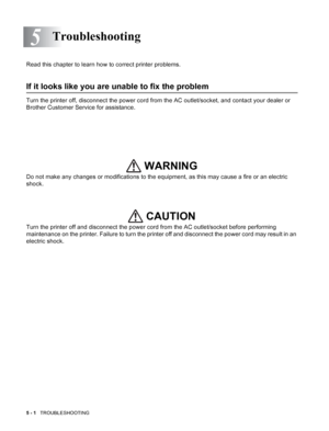 Page 905 - 1   TROUBLESHOOTING
5
Read this chapter to learn how to correct printer problems.
If it looks like you are unable to fix the problem
Turn the printer off, disconnect the power cord from the AC outlet/socket, and contact your dealer or 
Brother Customer Service for assistance.
Do not make any changes or modifications to the equipment, as this may cause a fire or an electric 
shock. 
Turn the printer off and disconnect the power cord from the AC outlet/socket before performing 
maintenance on the...