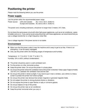 Page 11ABOUT THIS PRINTER   1 - 4
Positioning the printer
Please read the following before you use the printer. 
Power supply
Use the printer within the recommended power range.
Power source: USA and Canada: AC 110 to 120 V, 50/60 Hz
Europe and Australia: AC 220 to 240 V, 50/60 Hz
The power cord, including extensions, should be no longer than 5 meters (16½ feet). 
Do not share the same power circuit with other high-power appliances, such as an air conditioner, copier, 
shredder and so on. If you cannot avoid...