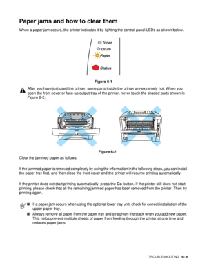 Page 111TROUBLESHOOTING   6 - 6
Paper jams and how to clear them
When a paper jam occurs, the printer indicates it by lighting the control panel LEDs as shown below.
Figure 6-1
Clear the jammed paper as follows. 
If the jammed paper is removed completely by using the information in the following steps, you can install 
the paper tray first, and then close the front cover and the printer will resume printing automatically. 
If the printer does not start printing automatically, press the Go button. If the printer...