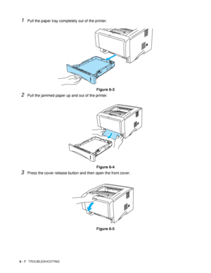 Page 1126 - 7   TROUBLESHOOTING
1Pull the paper tray completely out of the printer. 
Figure 6-3
2Pull the jammed paper up and out of the printer.
Figure 6-4
3Press the cover release button and then open the front cover.
Figure 6-5
 