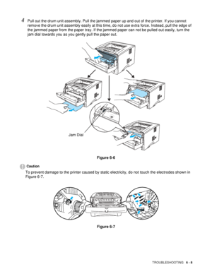 Page 113TROUBLESHOOTING   6 - 8
4Pull out the drum unit assembly. Pull the jammed paper up and out of the printer. If you cannot 
remove the drum unit assembly easily at this time, do not use extra force. Instead, pull the edge of 
the jammed paper from the paper tray. If the jammed paper can not be pulled out easily, turn the 
jam dial towards you as you gently pull the paper out.
Figure 6-6
Caution
To prevent damage to the printer caused by static electricity, do not touch the electrodes shown in 
Figure 6-7....