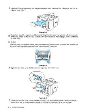 Page 1146 - 9   TROUBLESHOOTING
5Open the face-up output tray. Pull the jammed paper out of the fuser unit. If the paper jam can be 
cleared, go to Step 7. 
Figure 6-8
Caution
After you have just used the printer, some internal parts of the printer are extremely hot! Wait for the 
printer to cool down before you touch the internal parts of the printer.
Figure 6-9
6Open the jam clear cover. Pull the jammed paper out of the fuser unit.
Figure 6-10
7Close the jam clear cover. Close the face-up output tray. If the...