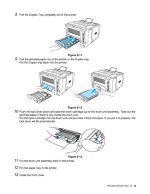 Page 115TROUBLESHOOTING   6 - 10
8Pull the Duplex Tray completly out of the printer.
Figure 6-11
9Pull the jammed paper out of the printer or the Duplex tray. 
Put the Duplex tray back into the printer.
Figure 6-12
10Push the lock lever down and take the toner cartridge out of the drum unit assembly. Take out the 
jammed paper if there is any inside the drum unit.
Put the toner cartridge into the drum unit until you hear it lock into place. If you put it in properly, the 
lock lever will lift automatically....