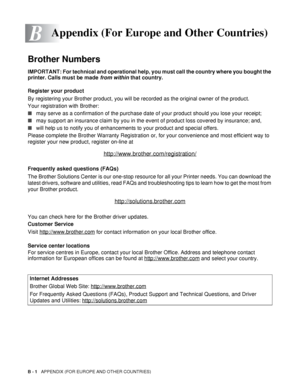 Page 130B - 1   APPENDIX (FOR EUROPE AND OTHER COUNTRIES)
B
Brother Numbers
IMPORTANT: For technical and operational help, you must call the country where you bought the 
printer. Calls must be made  from within that country. 
Register your product
By registering your Brother product, you will be recorded as the original owner of the product.
Your registration with Brother:
■ may serve as a confirmation of the purchase date of your product should you lose your receipt;
■ may support an insurance claim by you in...