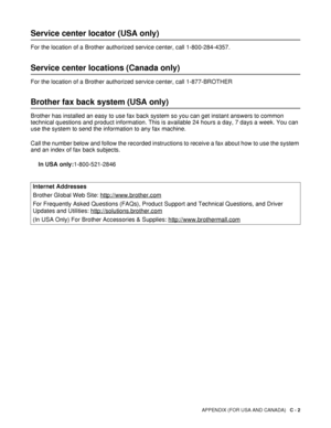 Page 137APPENDIX (FOR USA AND CANADA)   C - 2
Service center locator (USA only)
For the location of a Brother authorized service center, call 1-800-284-4357.
Service center locations (Canada only)
For the location of a Brother authorized service center, call 1-877-BROTHER
Brother fax back system (USA only)
Brother has installed an easy to use fax back system so you can get instant answers to common 
technical questions and product information. This is available 24 hours a day, 7 days a week. You can 
use the...