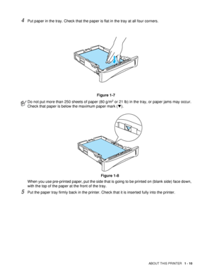 Page 17ABOUT THIS PRINTER   1 - 10
4Put paper in the tray. Check that the paper is flat in the tray at all four corners.
Figure 1-7
5Put the paper tray firmly back in the printer. Check that it is inserted fully into the printer.
Do not put more than 250 sheets of paper (80 g/m2 or 21 lb) in the tray, or paper jams may occur. 
Check that paper is below the maximum paper mark (▼).
Figure 1-8
When you use pre-printed paper, put the side that is going to be printed on (blank side) face down, 
with the top of the...