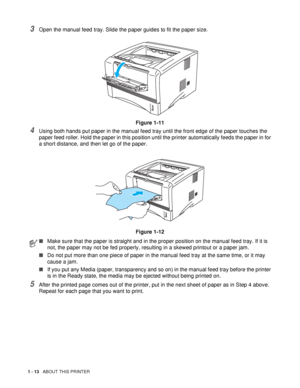 Page 201 - 13   ABOUT THIS PRINTER
3Open the manual feed tray. Slide the paper guides to fit the paper size.
Figure 1-11
4Using both hands put paper in the manual feed tray until the front edge of the paper touches the 
paper feed roller. Hold the paper in this position until the printer automatically feeds the paper in for 
a short distance, and then let go of the paper.
Figure 1-12
5After the printed page comes out of the printer, put in the next sheet of paper as in Step 4 above. 
Repeat for each page that...