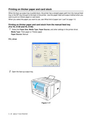 Page 241 - 17   ABOUT THIS PRINTER
Printing on thicker paper and card stock 
When the face-up output tray is pulled down, the printer has a straight paper path from the manual feed 
tray or the MP tray through to the back of the printer. Use this paper feed and output method when you 
want to print on thicker paper or card stock.
When you select the paper you want to use, see What kind of paper can I use? on page 1-5.
Printing on thicker paper and card stock from the manual feed tray 
(For HL-5130 and HL-5140)...