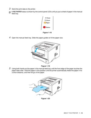 Page 25ABOUT THIS PRINTER   1 - 18
3Send the print data to the printer.
4Open the manual feed tray. Slide the paper guides to fit the paper size.
Figure 1-19
5Using both hands put the paper in the manual feed tray until the front edge of the paper touches the 
paper feed roller. Hold the paper in this position until the printer automatically feeds the paper in for 
a short distance, and then let go of the paper.
Figure 1-20
A NO PAPER status is shown by the control panel LEDs until you put a sheet of paper in...